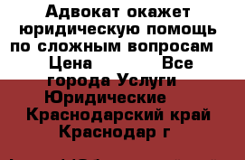 Адвокат окажет юридическую помощь по сложным вопросам  › Цена ­ 1 200 - Все города Услуги » Юридические   . Краснодарский край,Краснодар г.